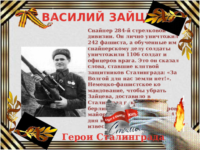 ВАСИЛИЙ ЗАЙЦЕВ Снайпер 284-й стрелковой дивизии. Он лично уничтожил 242 фашиста, а обученные им снайперскому делу солдаты уничтожили 1106 солдат и офицеров врага. Это он сказал слова, ставшие клятвой защитников Сталинграда: «За Волгой для нас земли нет!». Немецко-фашистское ко­мандование, чтобы убрать Зайцева, доставило в Сталинград руководителя берлинской школы снайперов майора Конингса. Но через 4 дня и он был застрелен известным снайпером. Герои Сталинграда 