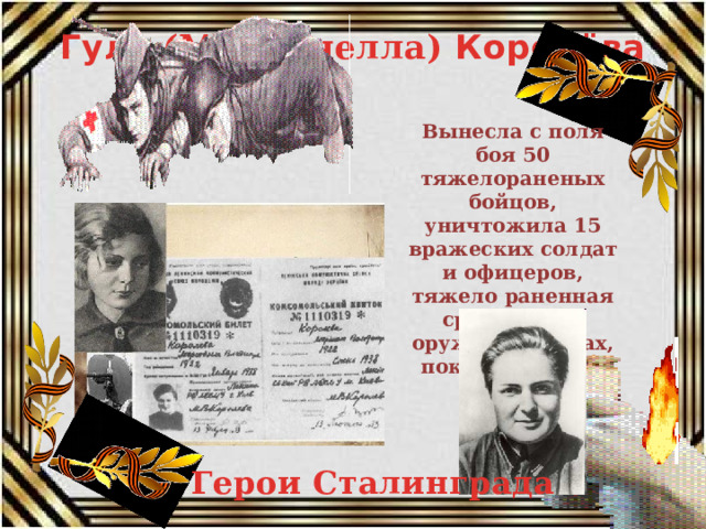 Гуля (Марионелла) Королёва   Вынесла с поля боя 50 тяжелораненых бойцов, уничтожила 15 вражеских солдат и офицеров, тяжело раненная сражалась с оружием в руках, пока не умерла. Герои Сталинграда 