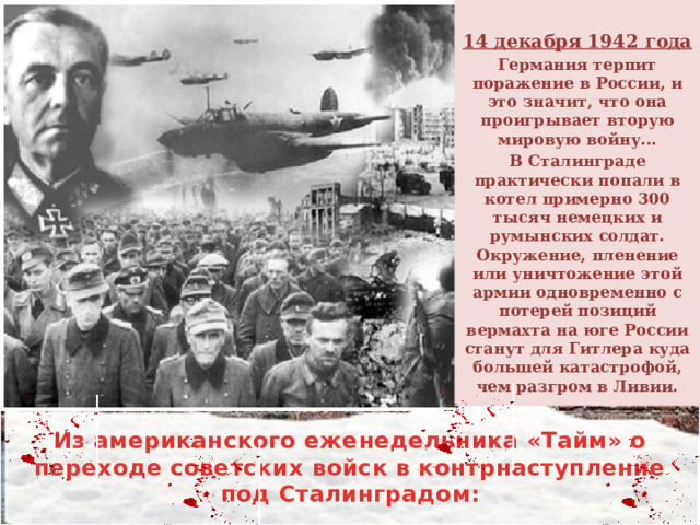  14 декабря 1942 года Германия терпит поражение в России, и это значит, что она проигрывает вторую мировую войну... В Сталинграде практически попали в котел примерно 300 тысяч немецких и румынских солдат. Окружение, пленение или уничтожение этой армии одновременно с потерей позиций вермахта на юге России станут для Гитлера куда большей катастрофой, чем разгром в Ливии. Из американского еженедельника «Тайм» о переходе советских войск в контрнаступление под Сталинградом: 