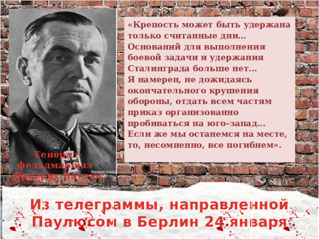 «Крепость может быть удержана только считанные дни… Оснований для выполнения боевой задачи и удержания Сталинграда больше нет... Я намерен, не дожидаясь окончательного крушения обороны, отдать всем частям приказ организованно пробиваться на юго-запад... Если же мы останемся на месте, то, несомненно, все погибнем». Генерал-фельдмаршал Фридрих Паулюс Из телеграммы, направленной Паулюсом в Берлин 24 января  