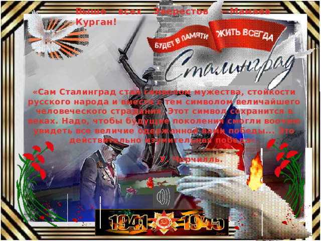 Выше всех Эверестов —Мамаев Курган! «Сам Сталинград стал символом мужества, стойкости русского народа и вместе с тем символом величайшего человеческого страдания. Этот символ сохранится в веках. Надо, чтобы будущие поколения смогли воочию увидеть все величие одержанной вами победы... Это действительно изумительная победа».  У. Черчилль. 