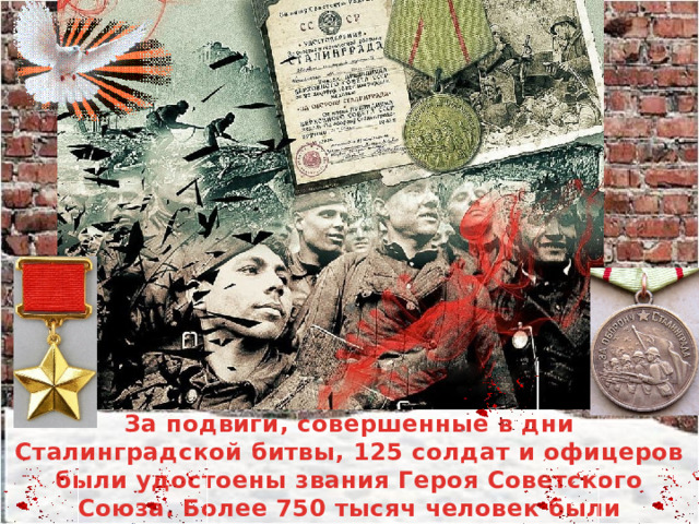 За подвиги, совершенные в дни Сталинградской битвы, 125 солдат и офицеров были удостоены звания Героя Советского Союза. Более 750 тысяч человек были награждены Медалью «За оборону Сталинграда». 