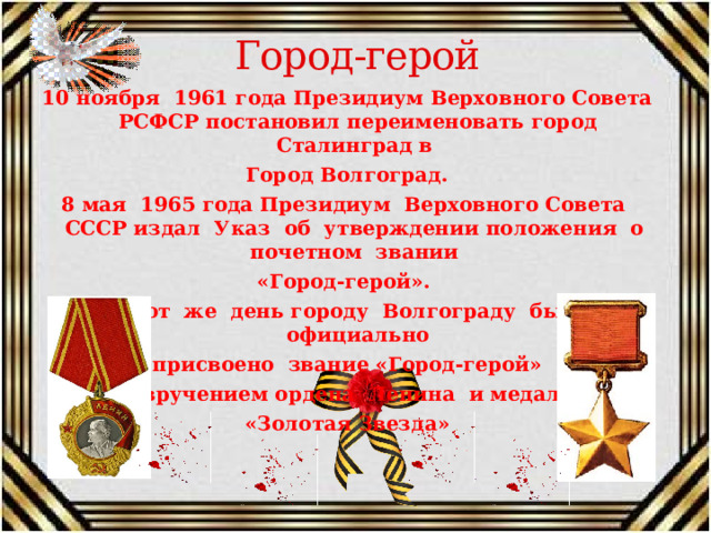 Город-герой 10 ноября 1961 года Президиум Верховного Совета РСФСР постановил переименовать город Сталинград в Город Волгоград. 8 мая 1965 года Президиум Верховного Совета СССР издал Указ об утверждении положения о почетном звании «Город-герой». В этот же день городу Волгограду было официально присвоено звание «Город-герой» С вручением ордена Ленина и медали «Золотая Звезда» 