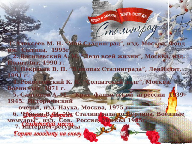    1. Алексеев М. Н. “Мой Сталинград”, изд. Москва, Фонд им.  Сытина,  1995г.     2. Василевский А. М. “Дело всей жизни”, Москва, изд. ПолитЛит, 1990 г.     3. Некрасов В. П. “В окопах Сталинграда”, ЛенИздат, 1991 г.     4. Рокоссовский К. К. “Солдатский долг”, Москва, Воениздат, 1971 г.     5. Самсонов А. М.  “Крах  фашистской  агрессии  1939-1945.  Исторический        очерк”, изд. Наука, Москва, 1975 г.     6. Чуйков В. И. “От Сталинграда до Берлина. Военные мемуары”, изд.  Сов.  Россия, Москва 1985г.  7. Интернет-ресурсы      