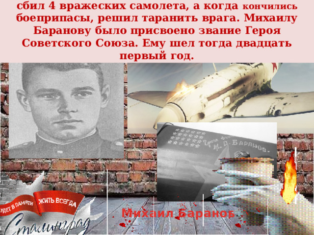 В неравном бою против «мессершмиттов» он сбил 4 вражеских самолета, а когда кончились боеприпасы, решил таранить врага. Михаилу Баранову было присвоено звание Героя Советского Союза. Ему шел тогда двадцать  первый год. Михаил Баранов   