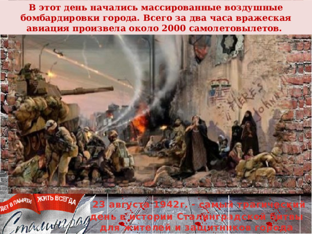 В этот день начались массированные воздушные бомбардировки города. Всего за два часа вражеская авиация произвела около 2000 самолетовылетов.  23 августа 1942г. - самый трагический день в истории Сталинградской битвы для жителей и защитников города 
