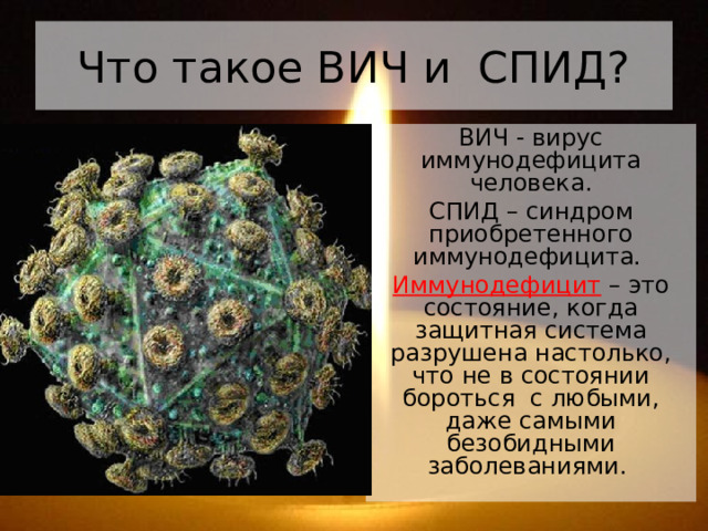 Что такое ВИЧ и СПИД? ВИЧ - вирус иммунодефицита человека. СПИД – синдром приобретенного иммунодефицита. Иммунодефицит – это состояние, когда защитная система разрушена настолько, что не в состоянии бороться  с любыми, даже самыми безобидными заболеваниями. 