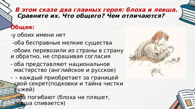 В этом сказе два главных героя: блоха и левша.   Сравните их. Что общего? Чем отличаются?   Общее: -у обоих имени нет  -оба бесправные мелкие существа  -обоих перевозили из страны в страну и обратно, не спрашивая согласия оба представляют национальное мастерство (английское и русское)  - каждый приобретает за границей свой секрет(подковки и тайна чистки ружей) -оба погибают (блоха не пляшет, левша спивается) 