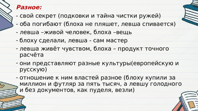 Разное: - свой секрет (подковки и тайна чистки ружей) - оба погибают (блоха не пляшет, левша спивается) - левша –живой человек, блоха –вещь блоху сделали, левша - сам мастер левша живёт чувством, блоха – продукт точного расчёта они представляют разные культуры(европейскую и русскую) отношение к ним властей разное (блоху купили за миллион и футляр за пять тысяч, а левшу голодного и без документов, как пуделя, везли) 