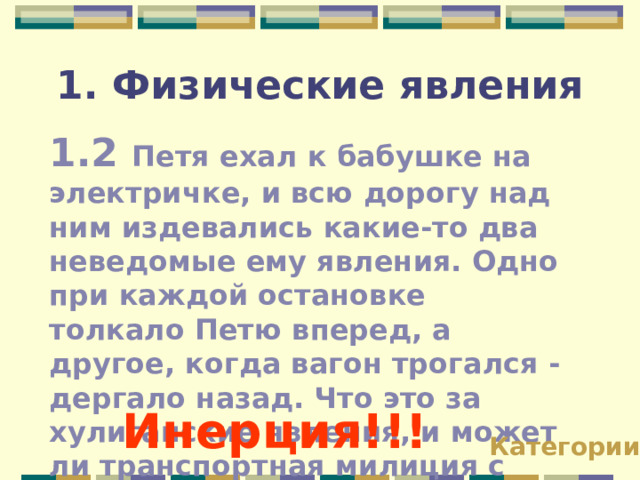 1. Физические явления 1.2 Петя ехал к бабушке на электричке, и всю дорогу над ним издевались какие-то два неведомые ему явления. Одно при каждой остановке толкало Петю вперед, а другое, когда вагон трогался - дергало назад. Что это за хулиганские явления, и может ли транспортная милиция с ними справиться? Инерция!!! Категории 