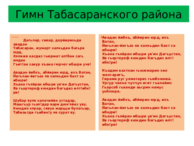 Гимн Табасаранского района  Авадан йибхъ, абйирин юрд, ихъ Ватан,  Йигьлан-йигъаз яв халкьдин бахт за ибшри!  Хъана гъяйран ибшри ув'ин Дагъустан,  Яв гьартереф кюкдин багъдиз илт!ибк!ри!   Къадим вахтнан гьюжмарин зил женгаригъ,  Гирами руг улматариз гьюбхюнва.  Ургур чвена чуччун игит гъалайин  Гьарсаб гьванди аьсрин намус уьбхюра.   Авадан йибхъ, абйирин юрд, ихъ Ватан,  Йигьлан-йигъаз яв халкьдин бахт за ибшри!  Хъана гъяйран ибшри ув'ин Дагъустан,  Яв гьартереф кюкдин багъдиз илт!ибк!ри!  Дагьлар, сивар, дерйирихьди авадан  Табасаран, жумарт халкьдин багьри юрд,  Хялижв касдиз гьюрмат ап!бан сагь мядан  Гъит!ан закур хъана гюрчег ибшри учв!   Авадан йибхъ, абйирин юрд, ихъ Ватан,  Йигьлан-йигъаз яв халкьдин бахт за ибшри!  Хъана гъяйран ибшри ув'ин Дагъустан,  Яв гьартереф кюкдин багъдиз илт!ибк!ри!   Шубар вуяв халачиййн устадар,  Машгьур гьап!дар вари дюн'яйиз уву.  Кюкдин хярар, сивун марцци булагьар,  Табиаьтди гъибик!у яв сурат ву.    