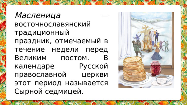 Масленица — восточнославянский традиционный праздник, отмечаемый в течение недели перед Великим постом. В календаре Русской православной церкви этот период называется Сырной седмицей. 