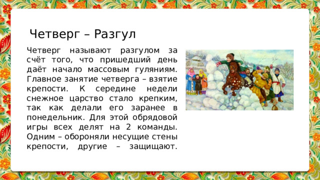 Четверг – Разгул Четверг называют разгулом за счёт того, что пришедший день даёт начало массовым гуляниям. Главное занятие четверга – взятие крепости. К середине недели снежное царство стало крепким, так как делали его заранее в понедельник. Для этой обрядовой игры всех делят на 2 команды. Одним – обороняли несущие стены крепости, другие – защищают.   