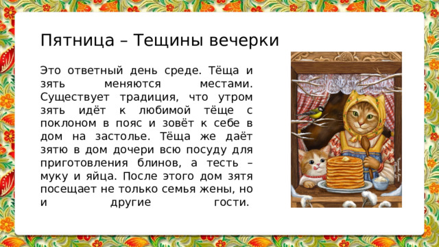 Пятница – Тещины вечерки Это ответный день среде. Тёща и зять меняются местами. Существует традиция, что утром зять идёт к любимой тёще с поклоном в пояс и зовёт к себе в дом на застолье. Тёща же даёт зятю в дом дочери всю посуду для приготовления блинов, а тесть – муку и яйца. После этого дом зятя посещает не только семья жены, но и другие гости.    