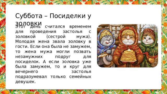 Суббота – Посиделки у золовки Этот день считался временем для проведения застолья с золовкой (сестрой мужа). Молодая жена звала золовку в гости. Если она была не замужем, то жена мужа могли позвать незамужних подруг для посиделок. А если золовка уже была замужем, то и круг для вечернего застолья подразумевал только семейных девушек.     