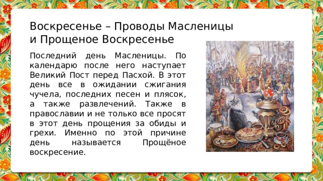 Воскресенье – Проводы Масленицы и Прощеное Воскресенье   Последний день Масленицы. По календарю после него наступает Великий Пост перед Пасхой. В этот день все в ожидании сжигания чучела, последних песен и плясок, а также развлечений. Также в православии и не только все просят в этот день прощения за обиды и грехи. Именно по этой причине день называется Прощёное воскресение.        