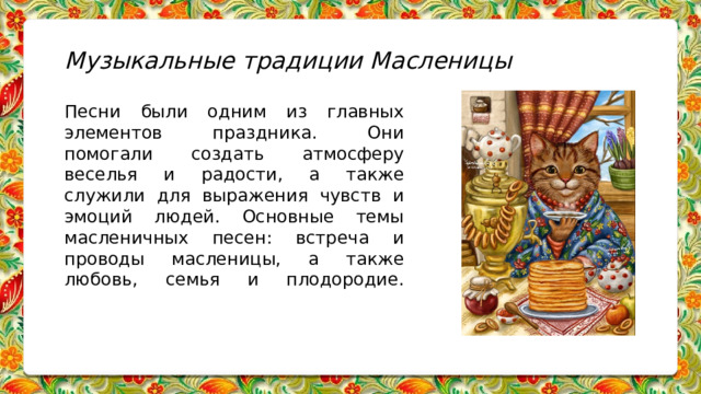 Музыкальные традиции Масленицы   Песни были одним из главных элементов праздника. Они помогали создать атмосферу веселья и радости, а также служили для выражения чувств и эмоций людей. Основные темы масленичных песен: встреча и проводы масленицы, а также любовь, семья и плодородие.       