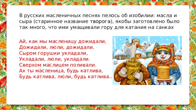 В русских масленичных песнях пелось об изобилии: масла и сыра (старинное название  творога ), якобы заготовлено было так много, что ими умащивали гору для катания на санках   Ай, как мы масленицу дожидали,  Дожидали, люли, дожидали.  Сыром горушки укладали,  Укладали, люли, укладали.  Сверхом маслицем поливали.  Ах ты масленица, будь катлива,  Будь катлива, люли, будь катлива…       