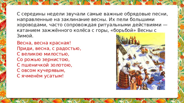 С середины недели звучали самые важные обрядовые песни, направленные на заклинание весны. Их пели большими хороводами, часто сопровождая ритуальными действиями — катанием зажжённого колёса с горы, «борьбой» Весны с Зимой.   Весна, весна красная! Приди, весна, с радостью, С великою милостью, Со рожью зернистою, С пшеничкой золотою, С овсом кучерявым, С ячменём усатым!       