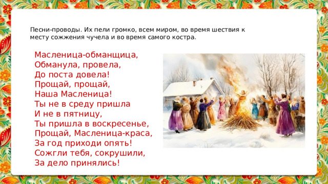 Песни-проводы. Их пели громко, всем миром, во время шествия к месту сожжения чучела и во время самого костра.   Масленица-обманщица, Обманула, провела, До поста довела! Прощай, прощай, Наша Масленица! Ты не в среду пришла И не в пятницу, Ты пришла в воскресенье, Прощай, Масленица-краса, За год приходи опять! Сожгли тебя, сокрушили, За дело принялись!       