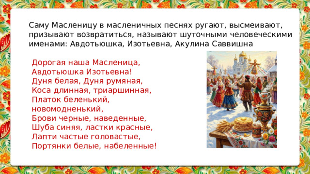 Саму Масленицу в масленичных песнях ругают, высмеивают, призывают возвратиться, называют шуточными человеческими именами: Авдотьюшка, Изотьевна, Акулина Саввишна   Дорогая наша Масленица, Авдотьюшка Изотьевна! Дуня белая, Дуня румяная, Коса длинная, триаршинная, Платок беленький, новомодненький, Брови черные, наведенные, Шуба синяя, ластки красные, Лапти частые головастые, Портянки белые, набеленные!        