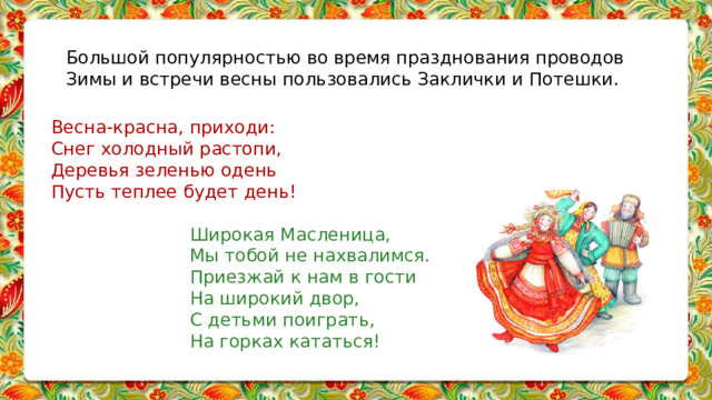 Большой популярностью во время празднования проводов Зимы и встречи весны пользовались Заклички и Потешки.   Весна-красна, приходи:  Снег холодный растопи,  Деревья зеленью одень  Пусть теплее будет день! Широкая Масленица, Мы тобой не нахвалимся. Приезжай к нам в гости На широкий двор, С детьми поиграть, На горках кататься! 