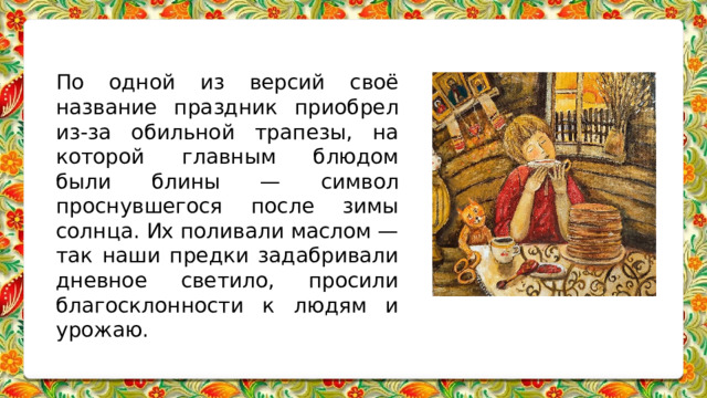 По одной из версий своё название праздник приобрел из-за обильной трапезы, на которой главным блюдом были блины — символ проснувшегося после зимы солнца. Их поливали маслом — так наши предки задабривали дневное светило, просили благосклонности к людям и урожаю. 