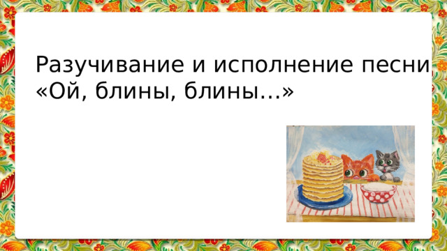Разучивание и исполнение песни «Ой, блины, блины…» 