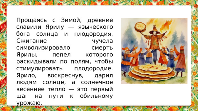 Прощаясь с Зимой, древние славили Ярилу — языческого бога солнца и плодородия. Сжигание чучела символизировало смерть Ярилы, пепел которого раскидывали по полям, чтобы стимулировать плодородие. Ярило, воскреснув, дарил людям солнце, а солнечное весеннее тепло — это первый шаг на пути к обильному урожаю. 