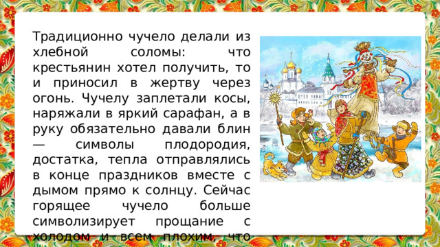 Традиционно чучело делали из хлебной соломы: что крестьянин хотел получить, то и приносил в жертву через огонь. Чучелу заплетали косы, наряжали в яркий сарафан, а в руку обязательно давали блин — символы плодородия, достатка, тепла отправлялись в конце праздников вместе с дымом прямо к солнцу. Сейчас горящее чучело больше символизирует прощание с холодом и всем плохим, что случилось за год. 