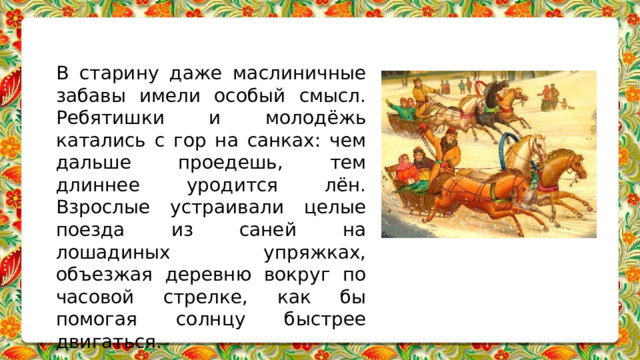 В старину даже маслиничные забавы имели особый смысл. Ребятишки и молодёжь катались с гор на санках: чем дальше проедешь, тем длиннее уродится лён. Взрослые устраивали целые поезда из саней на лошадиных упряжках, объезжая деревню вокруг по часовой стрелке, как бы помогая солнцу быстрее двигаться. 