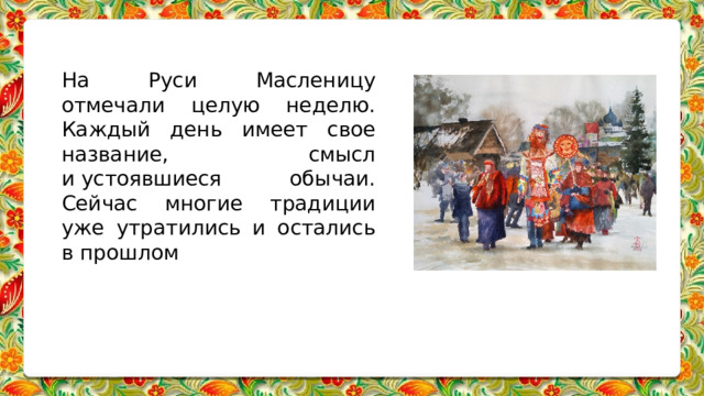На Руси Масленицу отмечали целую неделю. Каждый день имеет свое название, смысл и устоявшиеся обычаи. Сейчас многие традиции уже утратились и остались в прошлом 