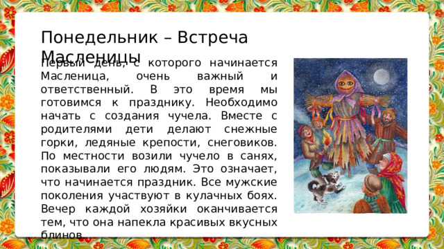 Понедельник – Встреча Масленицы Первый день, с которого начинается Масленица, очень важный и ответственный. В это время мы готовимся к празднику. Необходимо начать с создания чучела. Вместе с родителями дети делают снежные горки, ледяные крепости, снеговиков. По местности возили чучело в санях, показывали его людям. Это означает, что начинается праздник. Все мужские поколения участвуют в кулачных боях. Вечер каждой хозяйки оканчивается тем, что она напекла красивых вкусных блинов.   