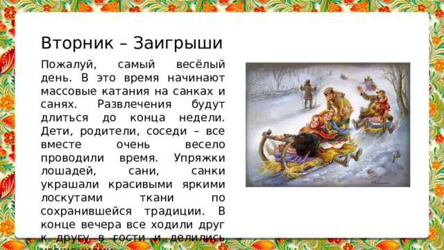 Вторник – Заигрыши Пожалуй, самый весёлый день. В это время начинают массовые катания на санках и санях. Развлечения будут длиться до конца недели. Дети, родители, соседи – все вместе очень весело проводили время. Упряжки лошадей, сани, санки украшали красивыми яркими лоскутами ткани по сохранившейся традиции. В конце вечера все ходили друг к другу в гости и делились угощениями.   