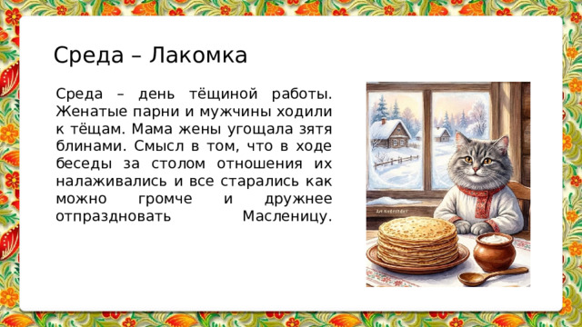 Среда – Лакомка Среда – день тёщиной работы. Женатые парни и мужчины ходили к тёщам. Мама жены угощала зятя блинами. Смысл в том, что в ходе беседы за столом отношения их налаживались и все старались как можно громче и дружнее отпраздновать Масленицу.   