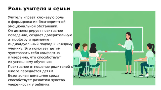Роль учителя и семьи Учитель играет ключевую роль в формировании благоприятной эмоциональной обстановки. Он демонстрирует позитивное поведение, создает доверительную атмосферу и применяет индивидуальный подход к каждому ученику. Это помогает детям чувствовать себя комфортно и уверенно, что способствует их успешному обучению. Позитивное отношение родителей к школе передаётся детям. Безопасная домашняя среда способствует развитию чувства уверенности у ребёнка. 