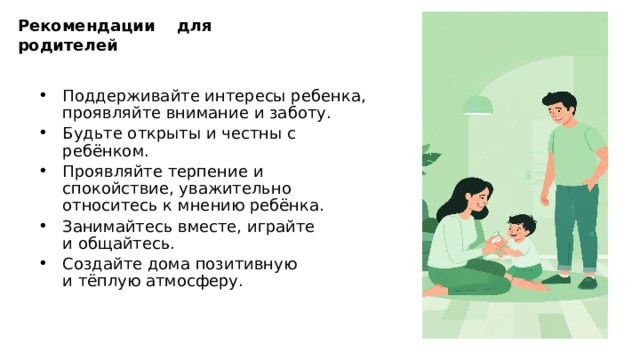 Рекомендации для родителей Поддерживайте интересы ребенка, проявляйте внимание и заботу. Будьте открыты и честны с ребёнком. Проявляйте терпение и спокойствие, уважительно относитесь к мнению ребёнка. Занимайтесь вместе, играйте и общайтесь. Создайте дома позитивную и тёплую атмосферу. 