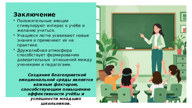 Заключение Положительные эмоции стимулируют интерес к учёбе и желание учиться. Учащиеся легче усваивают новые знания и применяют их на практике. Дружелюбная атмосфера способствует формированию доверительных отношений между учениками и педагогами.  Создание благоприятной эмоциональной среды является важным фактором, способствующим повышению эффективности учёбы и успешности младших школьников. 