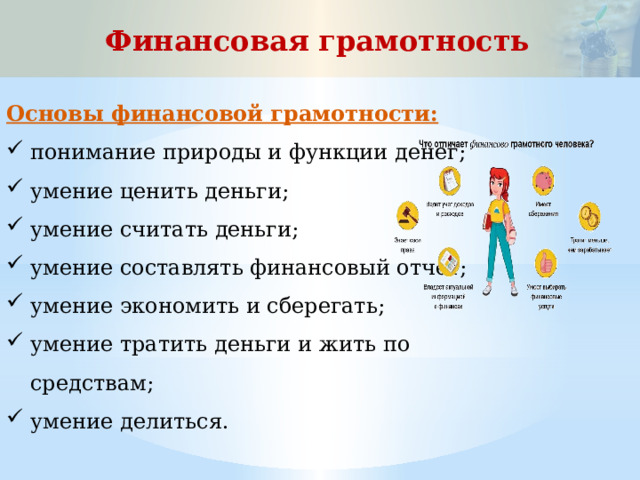 Финансовая грамотность Основы финансовой грамотности: понимание природы и функции денег; умение ценить деньги; умение считать деньги; умение составлять финансовый отчет; умение экономить и сберегать; умение тратить деньги и жить по средствам; умение делиться. 