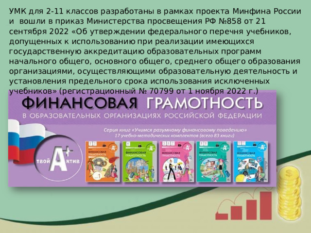 УМК для 2-11 классов разработаны в рамках проекта   Минфина   России и   вошли в приказ Министерства просвещения РФ №858 от 21 сентября 2022 «Об утверждении федерального перечня учебников, допущенных к использованию при реализации имеющихся государственную аккредитацию образовательных программ начального общего, основного общего, среднего общего образования организациями, осуществляющими образовательную деятельность и установления предельного срока использования исключенных учебников» (регистрационный № 70799 от 1 ноября 2022 г.) 