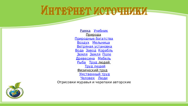 Рамка  Учебник Природа  Природные богатства Воздух  Мельница   Ветряная установка Вода  Завод  Корабль Земля  Земля  Поле Древесина  Мебель   Рыба  Труд людей   Труд людей Физический труд   Умственный труд Человек  Люди Отрисовки муравья и черепахи авторские 