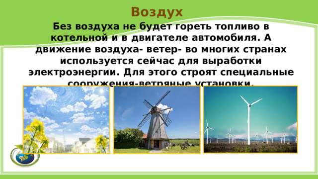 Воздух Без воздуха не будет гореть топливо в котельной и в двигателе автомобиля. А движение воздуха- ветер- во многих странах используется сейчас для выработки электроэнергии. Для этого строят специальные сооружения-ветряные установки. 