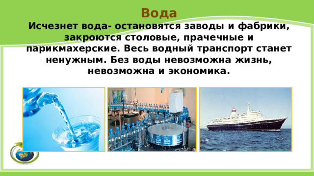 Вода Исчезнет вода- остановятся заводы и фабрики, закроются столовые, прачечные и парикмахерские. Весь водный транспорт станет ненужным. Без воды невозможна жизнь, невозможна и экономика. 