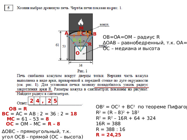 M 18 8 А C В OB=OA=OM – радиус R ∆ OAB – равнобедренный, т.к. ОА=ОВ ОС – медиана и высота R-8 R О 2 4 , 2 5 ОВ 2 = ОС 2 + ВС 2 по теореме Пифагора R 2 = (R – 8) 2 + 18 2 R 2 = R 2 – 16R + 64 + 324 16R = 388 R = 388 : 16 R = 24,25 ОВ = R  ВС = АС = АВ : 2 = 36 : 2 = 18  МС = 61 – 53 = 8  OС = ОМ – МС = R – 8  ∆ OBС – прямоугольный, т.к. угол ОСВ – прямой (ОС – высота) 