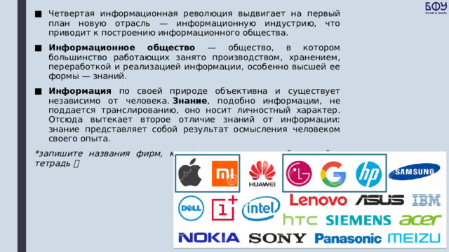 Четвертая информационная революция выдвигает на первый план новую отрасль — информационную индустрию, что приводит к построению информационного общества. Информационное общество — общество, в котором большинство работающих занято производством, хранением, переработкой и реализацией информации, особенно высшей ее формы — знаний. Информация по своей природе объективна и существует независимо от человека.  Знание , подобно информации, не поддается транслированию, оно носит личностный характер. Отсюда вытекает второе отличие знаний от информации: знание представляет собой результат осмысления человеком своего опыта. *запишите названия фирм, которые выделены синей рамкой в тетрадь  