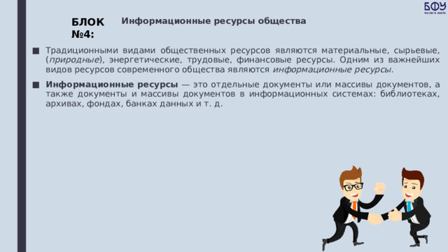 БЛОК №4: Информационные ресурсы общества Традиционными видами общественных ресурсов являются материальные, сырьевые, ( природные ), энергетические, трудовые, финансовые ресурсы. Одним из важнейших видов ресурсов современного общества являются информационные ресурсы . Информационные ресурсы — это отдельные документы или массивы документов, а также документы и массивы документов в информационных системах: библиотеках, архивах, фондах, банках данных и т. д. 