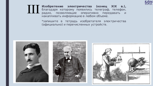 Изобретение электричества (конец XIX в.), благодаря которому появились телеграф, телефон, радио, позволяющие оперативно передавать и накапливать информацию в любом объеме. *запишите в тетрадь изобретателя электричества (официально) и перечисленных устройств. 