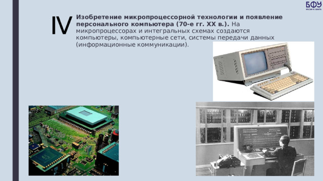 Изобретение микропроцессорной технологии и появление персонального компьютера (70-е гг. XX в.). На микропроцессорах и интегральных схемах создаются компьютеры, компьютерные сети, системы передачи данных (информационные коммуникации). 
