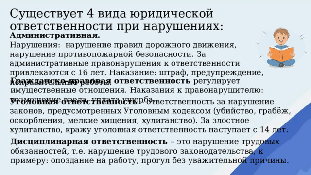 Существует 4 вида юридической ответственности при нарушениях: Административная. Нарушения: нарушение правил дорожного движения, нарушение противопожарной безопасности. За административные правонарушения к ответственности привлекаются с 16 лет. Наказание: штраф, предупреждение, исправительные работы. Гражданско-правовая ответственность регулирует имущественные отношения. Наказания к правонарушителю: возмещение вреда, уплата ущерба. Уголовная ответственность – ответственность за нарушение законов, предусмотренных Уголовным кодексом (убийство, грабёж, оскорбления, мелкие хищения, хулиганство). За злостное хулиганство, кражу уголовная ответственность наступает с 14 лет. Дисциплинарная ответственность – это нарушение трудовых обязанностей, т.е. нарушение трудового законодательства, к примеру: опоздание на работу, прогул без уважительной причины. 