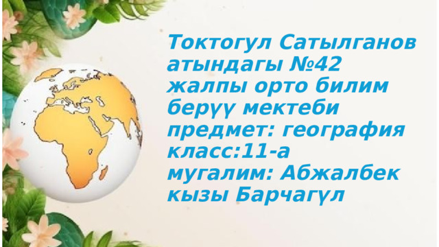 Токтогул Сатылганов атындагы №42 жалпы орто билим берүү мектеби  предмет: география  класс:11-а  мугалим: Абжалбек кызы Барчагүл 